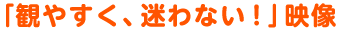 「観やすく、迷わない!」映像