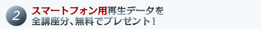 2 スマートフォン用再生データを全講座分、無料でプレゼント!
